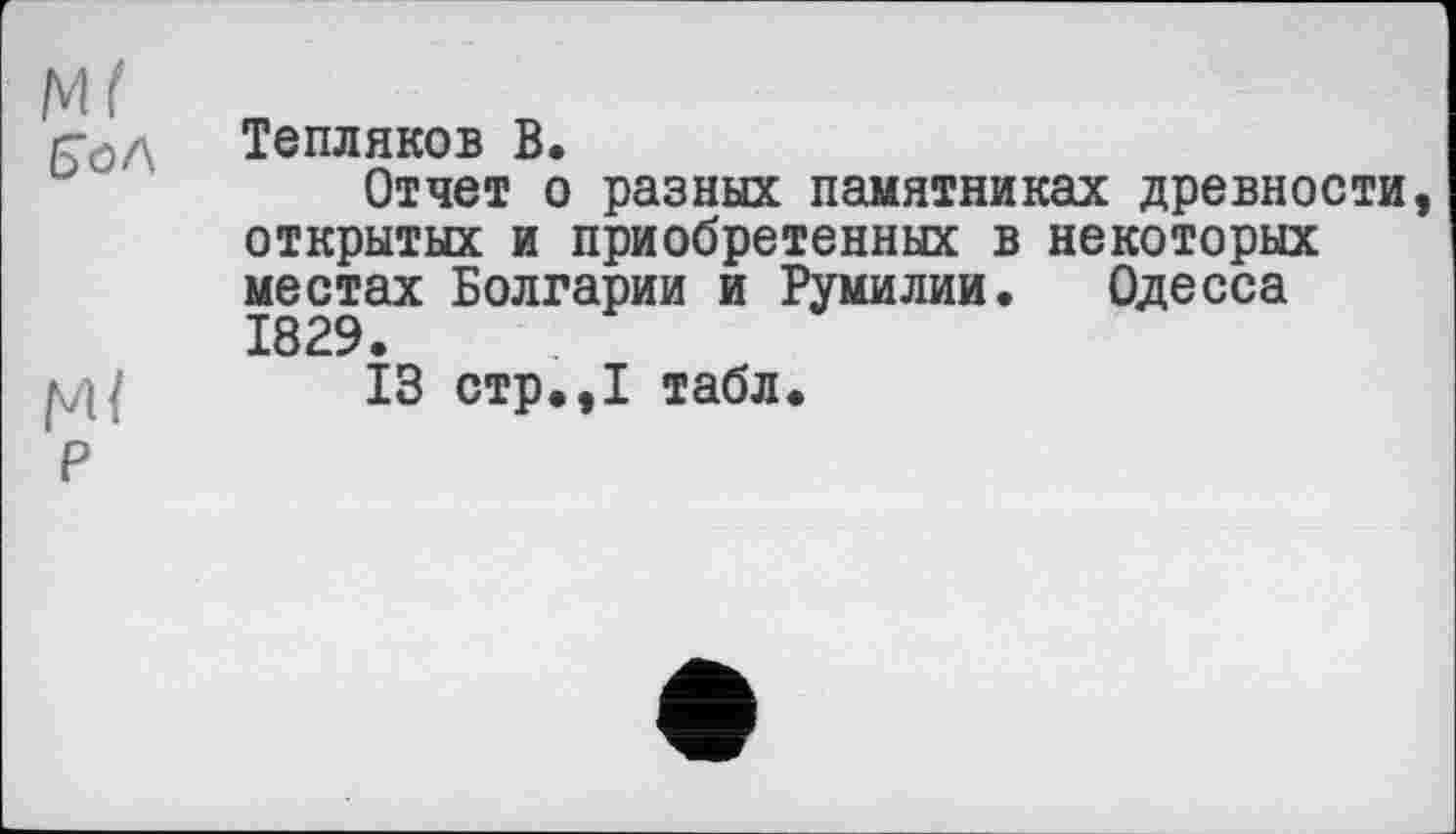 ﻿М( „
/Го/\ Тепляков В.
Отчет о разных памятниках древности, открытых и приобретенных в некоторых местах Болгарии и Румилии. Одесса 1829.
13 стр.,1 табл.